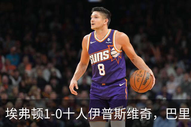 埃弗顿1-0十人伊普斯维奇，巴里破门+进球被吹，法塔武染红